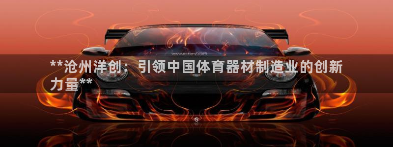尊龙d88官网确来就送38：**沧州洋创：引领中国体